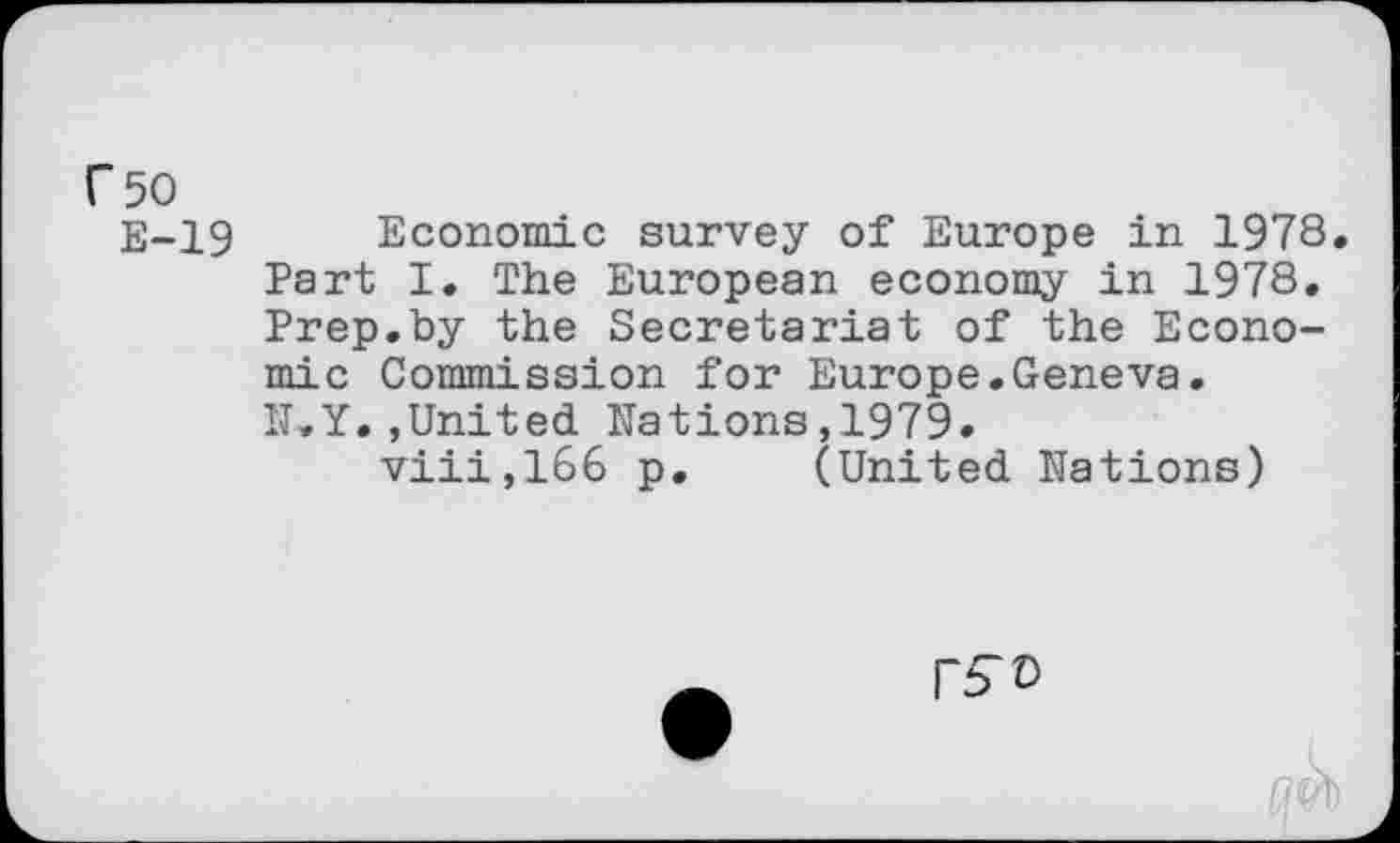 ﻿r 50
E-19 Economic survey of Europe in 1978. Part I. The European economy in 1978. Prep.by the Secretariat of the Economic Commission for Europe.Geneva. IT.Y. »United Nations, 1979.
viii,166 p. (United Nations)
